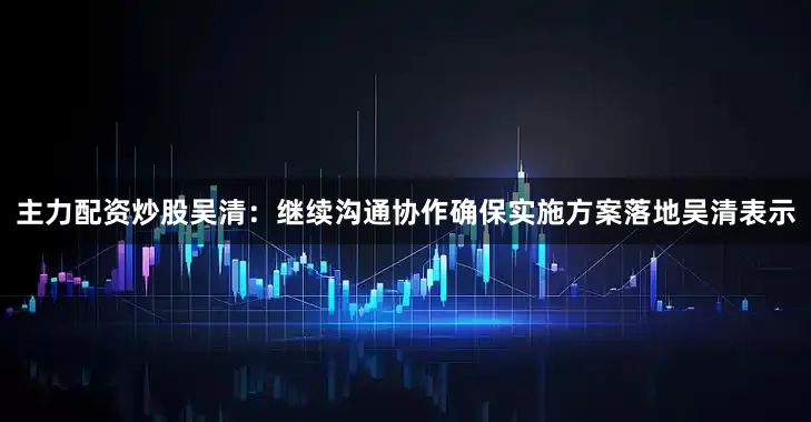 主力配资炒股　　吴清：继续沟通协作确保实施方案落地　　吴清表示