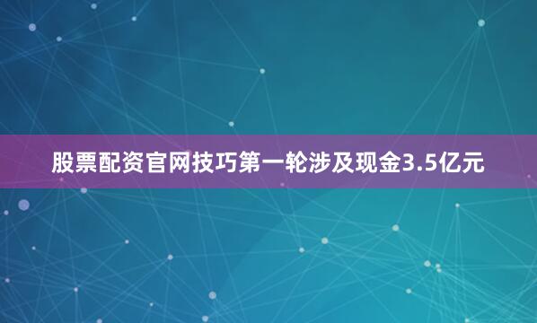 股票配资官网技巧第一轮涉及现金3.5亿元