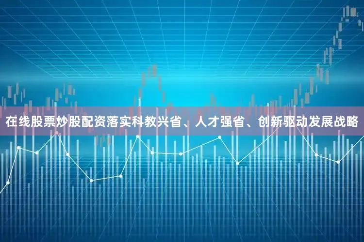 在线股票炒股配资落实科教兴省、人才强省、创新驱动发展战略