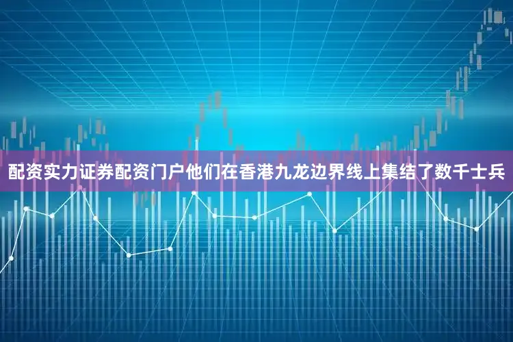 配资实力证券配资门户他们在香港九龙边界线上集结了数千士兵