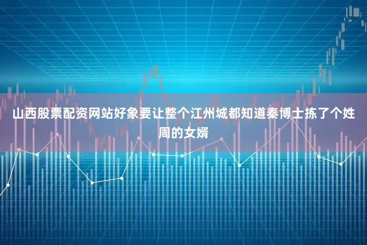 山西股票配资网站好象要让整个江州城都知道秦博士拣了个姓周的女婿