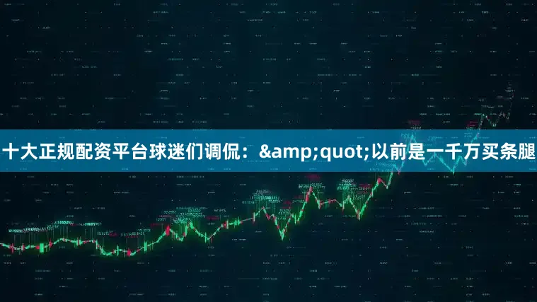 十大正规配资平台球迷们调侃：&quot;以前是一千万买条腿