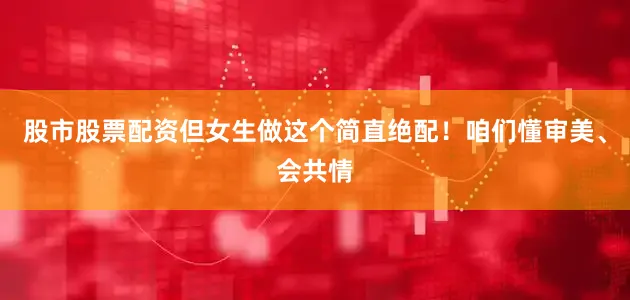 股市股票配资但女生做这个简直绝配！咱们懂审美、会共情